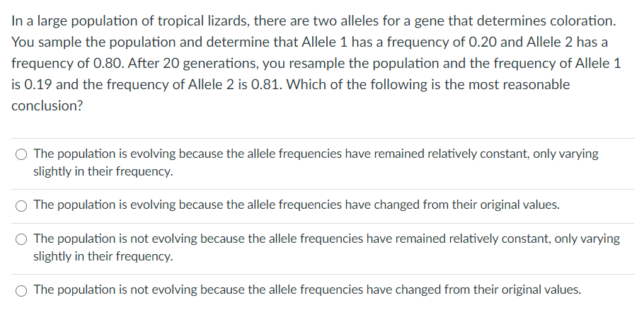 In a large population of tropical lizards, there are two alleles for a gene that determines coloration.
You sample the population and determine that Allele 1 has a frequency of 0.20 and Allele 2 has a
frequency of 0.80. After 20 generations, you resample the population and the frequency of Allele 1
is 0.19 and the frequency of Allele 2 is 0.81. Which of the following is the most reasonable
conclusion?
The population is evolving because the allele frequencies have remained relatively constant, only varying
slightly in their frequency.
The population is evolving because the allele frequencies have changed from their original values.
The population is not evolving because the allele frequencies have remained relatively constant, only varying
slightly in their frequency.
O The population is not evolving because the allele frequencies have changed from their original values.
