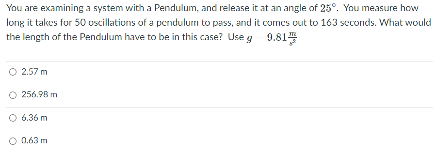 You are examining a system with a Pendulum, and release it at an angle of 25°. You measure how
long it takes for 50 oscillations of a pendulum to pass, and it comes out to 163 seconds. What would
the length of the Pendulum have to be in this case? Use g=
9.81
O 2.57 m
256.98 m
6.36 m
O 0.63 m
