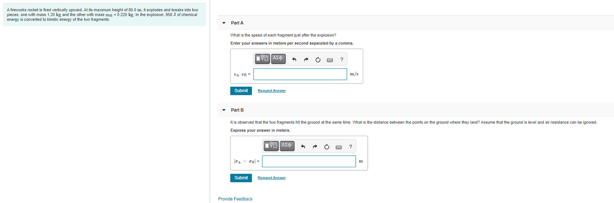 A fireworks rocket is fired vertically upward. At its maximum height of 80.0 m, it explodes and breaks into two
pieces, one with mass 1.20 kg and the other with mass mg = 0.220 kg. In the explosion, 950 J of chemical
energy is converted
kinetic energy of the two fragments.
Part A
What is the speed of each fragment just after the explosion?
Enter your answers in meters per second separated by a comma.
?
VA VB =
m/s
Submit
Request Answer
• Part B
It is observed that the two fragments hit the ground at the same time. What is the distance between the points on the ground where they land? Assume that the ground is level and air resistance can be ignored.
Express your answer in meters.
να ΑΣΦ
IB| =
Submit
Request Answer
Provide Feedback

