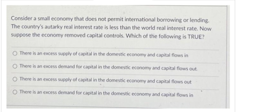 Consider a small economy that does not permit international borrowing or lending.
The country's autarky real interest rate is less than the world real interest rate. Now
suppose the economy removed capital controls. Which of the following is TRUE?
O There is an excess supply of capital in the domestic economy and capital flows in
O There is an excess demand for capital in the domestic economy and capital flows out.
O There is an excess supply of capital in the domestic economy and capital flows out
O There is an excess demand for capital in the domestic economy and capital flows in