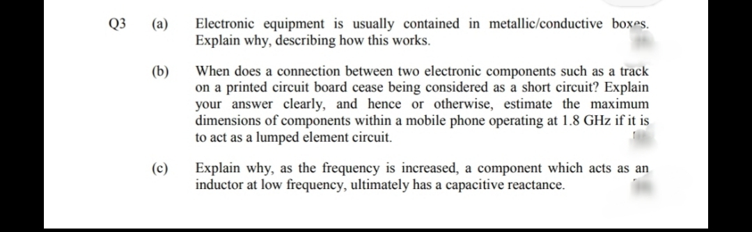 Q3
Electronic equipment is usually contained in metallic/conductive boxes.
Explain why, describing how this works.
(a)
(b)
When does a connection between two electronic components such as a track
on a printed circuit board cease being considered as a short circuit? Explain
your answer clearly, and hence or otherwise, estimate the maximum
dimensions of components within a mobile phone operating at 1.8 GHz if it is
to act as a lumped element circuit.
Explain why, as the frequency is increased, a component which acts as an
inductor at low frequency, ultimately has a capacitive reactance.
(c)
