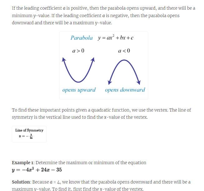 If the leading coefficient a is positive, then the parabola opens upward, and there will be a
minimum y-value. If the leading coefficient a is negative, then the parabola opens
downward and there will be a maximum y-value.
Line of Symmetry
Parabola yax² +bx+c
a <0
20
a>0
To find these important points given a quadratic function, we use the vertex. The line of
symmetry is the vertical line used to find the x-value of the vertex.
opens upward opens downward
Example 1: Determine the maximum or minimum of the equation
y = -4x² +24x - 35
Solution: Because a = 4, we know that the parabola opens downward and there will be a
maximum y-value. To find it, first find the x-value of the vertex.