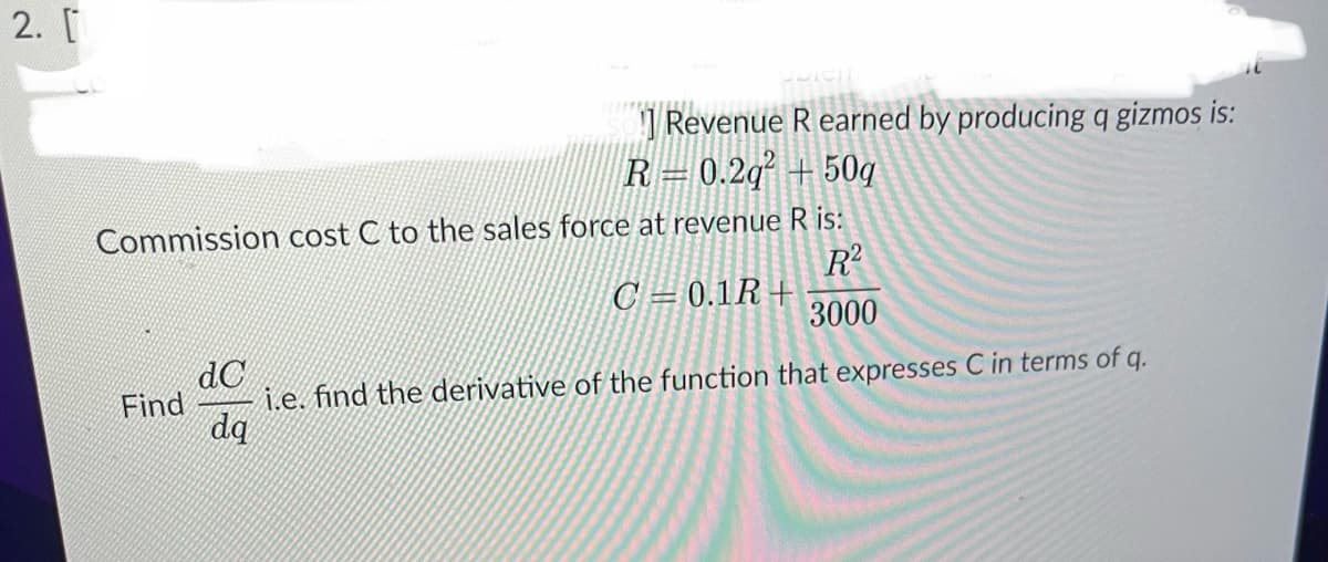 2. [
Commission cost C to the sales force at revenue R is:
R²
C 0.1R+
3000
Find
Revenue R earned by producing q gizmos is:
R 0.2q² +50g
dC
i.e. find the derivative of the function that expresses C in terms of q.
dq