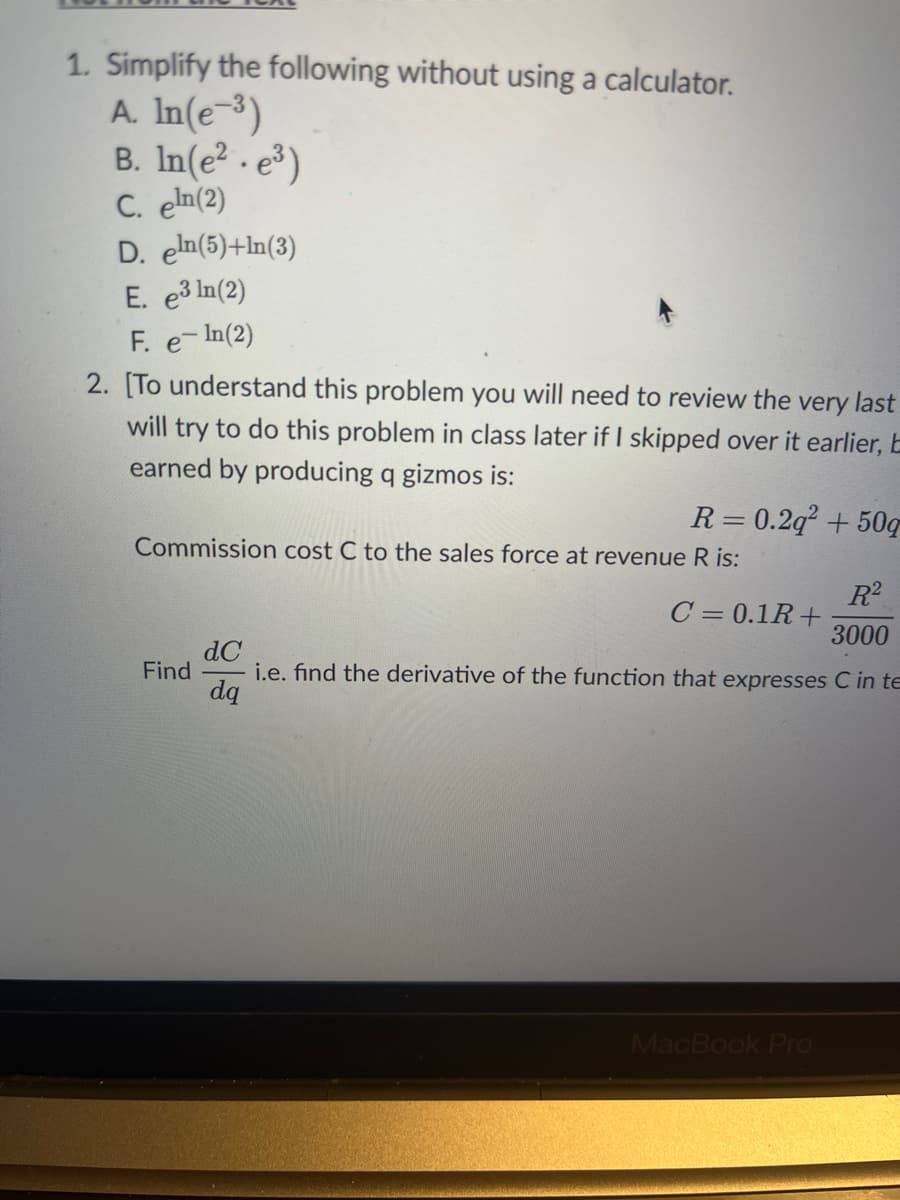 1. Simplify the following without using a calculator.
A. In(e-³)
B. ln(e². e³)
C. eln(2)
D. eln(5)+ln(3)
E. e³ ln(2)
F. e-In (2)
2. [To understand this problem you will need to review the very last
will try to do this problem in class later if I skipped over it earlier, E
earned by producing q gizmos is:
R=0.2q² +50g
Commission cost C to the sales force at revenue R is:
Find
R²
3000
dC
i.e. find the derivative of the function that expresses C in te
dq
C = 0.1R+
MacBook Pro