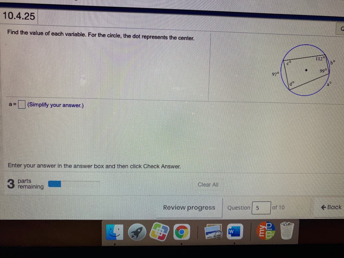 10.4.25
Find the value of each variable. For the circle, the dot represents the center.
112°
97°
990
a =
(Simplify your answer.)
Enter your answer in the answer box and then click Check Answer.
parts
remaining
Clear All
Review progress
Question 5
of 10
+ Back

