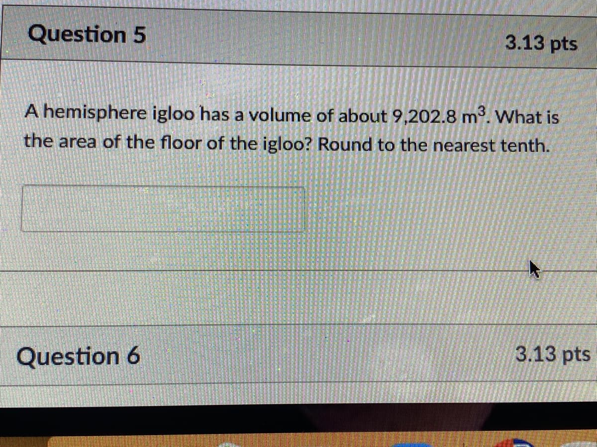 Question 5
3.13 pts
A hemisphere igloo has a volume of about 9,202.8 m. What is
the area of the floor of the igloo? Round to the nearest tenth.
3.13 pts
Question 6
