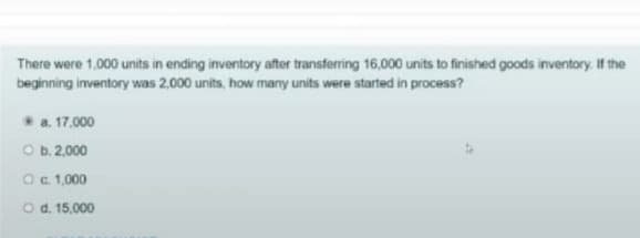 There were 1,000 units in ending inventory after transferring 16,000 units to finished goods inventory. If the
beginning inventory was 2,000 units, how many units were started in process?
*a. 17.000
O b. 2,000
Oc 1,000
O d. 15.000
