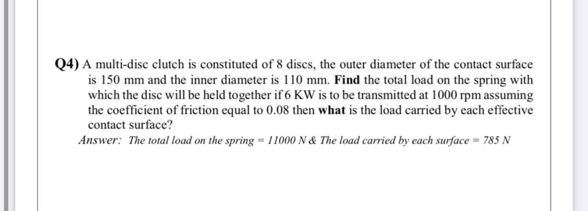 Q4) A multi-disc clutch is constituted of 8 discs, the outer diameter of the contact surface
is 150 mm and the inner diameter is 110 mm. Find the total load on the spring with
which the disc will be held together if 6 KW is to be transmitted at 1000 rpm assuming
the coefficient of friction equal to 0.08 then what is the load carried by each effective
contact surface?
Answer: The total load on the spring = 11000 N & The load carried by each surface = 785 N
