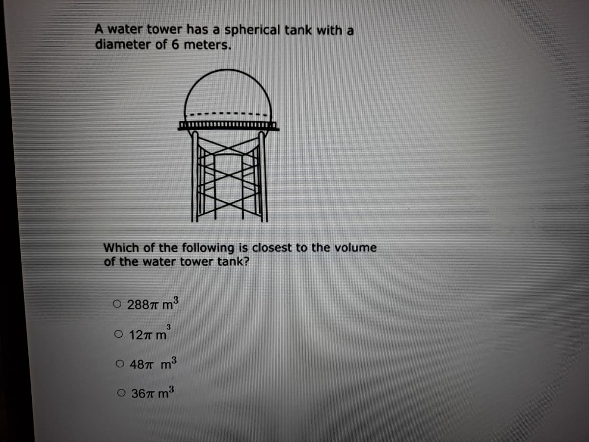 A water tower has a spherical tank with a
diameter of 6 meters.
Which of the following is closest to the volume
of the water tower tank?
O 288T m3
3.
O 12T m
O 487T m3
O 36TT m3
