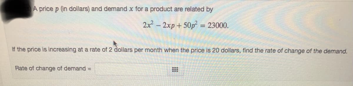 A price p (in dollars) and demand x for a product are related by
2x - 2xp+ 50p = 23000.
If the price is increasing at a rate of 2 dollars per month when the price is 20 dollars, find the rate of change of the demand.
Rate of change of demand =
