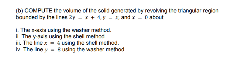 (b) COMPUTE the volume of the solid generated by revolving the triangular region
bounded by the lines 2y = x + 4,y = x, and x = 0 about
i. The x-axis using the washer method.
ii. The y-axis using the shell method.
iii. The line x = 4 using the shell method.
iv. The line y = 8 using the washer method.
