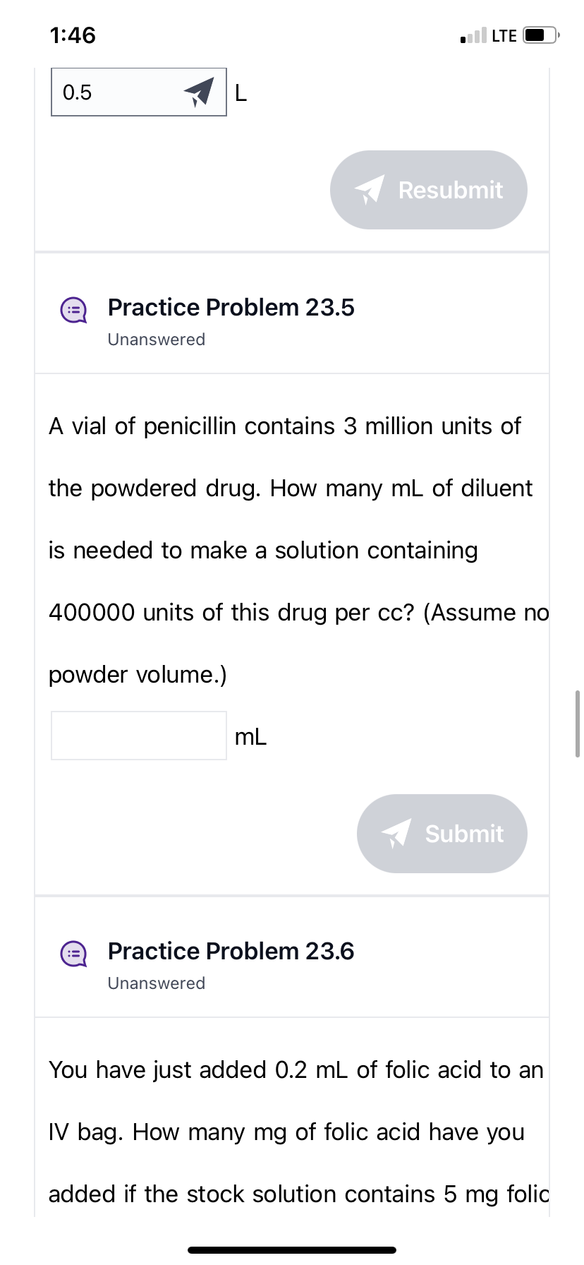 1:46
0.5
L
Practice Problem 23.5
Unanswered
powder volume.)
:3
A vial of penicillin contains 3 million units of
the powdered drug. How many mL of diluent
is needed to make a solution containing
400000 units of this drug per cc? (Assume no
mL
.LTE
Practice Problem 23.6
Unanswered
Resubmit
Submit
You have just added 0.2 mL of folic acid to an
IV bag. How many mg of folic acid have you
added if the stock solution contains 5 mg folic