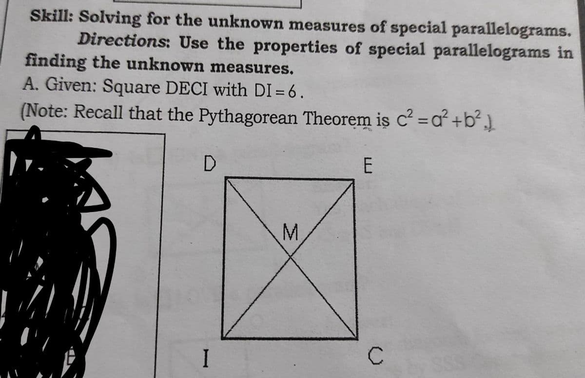 Skill: Solving for the unknown measures of special parallelograms.
Directions: Use the properties of special parallelograms in
finding the unknown measures.
A. Given: Square DECI with DI = 6.
(Note: Recall that the Pythagorean Theorem is c =a² +b² ]
D
M.
I
C
