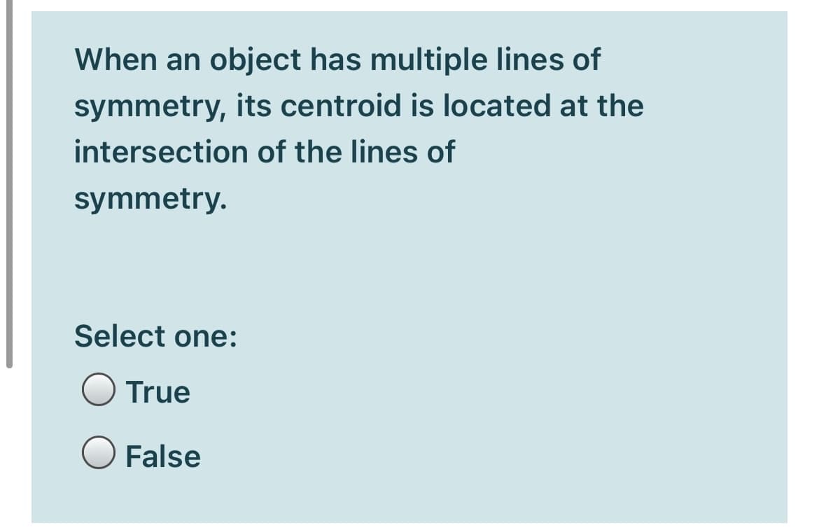 When an object has multiple lines of
symmetry, its centroid is located at the
intersection of the lines of
symmetry.
Select one:
True
False
