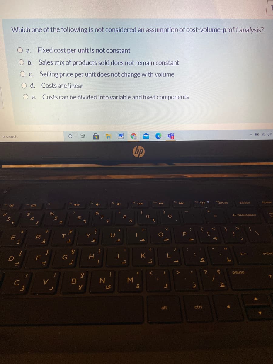 Which one of the following is not considered an assumption of cost-volume-profit analysis?
O a. Fixed cost per unit is not constant
O b. Sales mix of products sold does not remain constant
O c. Selling price per unit does not change with volume
O d. Costs are linear
O e.
Costs can be divided into variable and fixed components
W
to search
(OD
hp
prt sc
delete
home
%24
&
E backs pace
6
8.
U
E
%3D
1
F
enter
G
H.
J
K
pause
M
C
alt
ctrl
