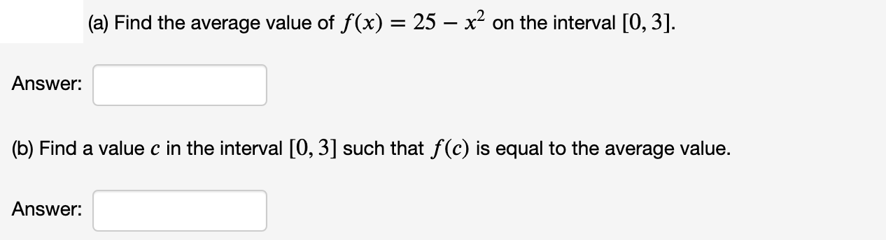 (a) Find the average value of f(x) = 25 – x² on the interval [0, 3].
Answer:
(b) Find a value c in the interval [0, 3] such that f(c) is equal to the average value.
Answer:
