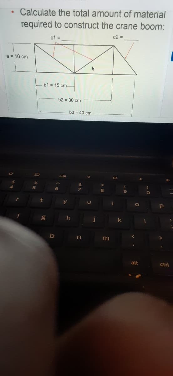 Calculate the total amount of material
required to construct the crane boom:
c1 =
c2 =
a = 10 cm
b1 = 15 cm-
b2 = 30 cm
b3 = 40 cm
6.
8
t
0O
j
b
alt
ctrl
