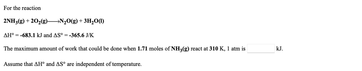 For the reaction
2NH3(g) + 202(g)-
→N20(g)+ 3H2O(1)
AH° = -683.1 kJ and AS° =-365.6 J/K
The maximum amount of work that could be done when 1.71 moles of NH2(g) react at 310 K, 1 atm is
kJ.
Assume that AH° and ASº are independent of temperature.
