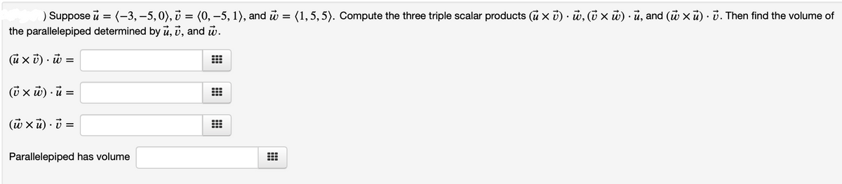 ) Suppose u = (-3, –5,0), i = (0, -5, 1), and u = (1,5, 5). Compute the three triple scalar products (u x i) · w, (i x ủ) · ủ, and (u xũ) · ở. Then find the volume of
the parallelepiped determined by ū, v, and w.
(ũ x ỉ) · ũ =
(i x ủ) · ủ =
(w xũ) · i =
Parallelepiped has volume
