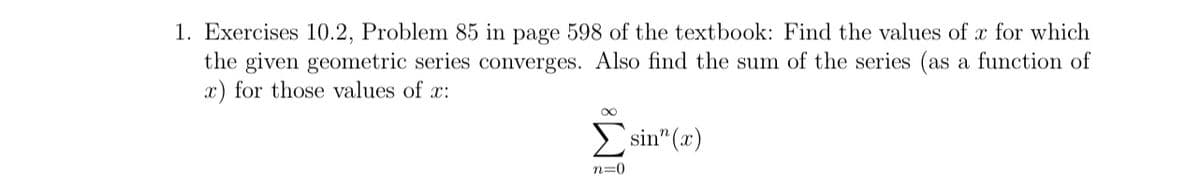 1. Exercises 10.2, Problem 85 in page 598 of the textbook: Find the values of x for which
the given geometric series converges. Also find the sum of the series (as a function of
x) for those values of x:
2 sin" (x)
n=0
