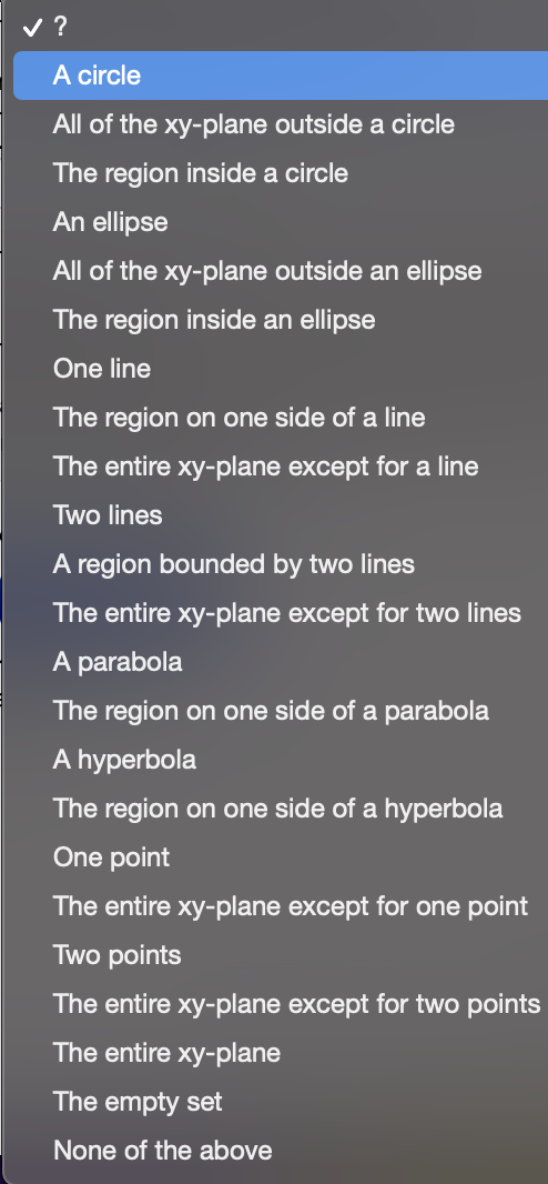 ?
A circle
All of the xy-plane outside a circle
The region inside a circle
An ellipse
All of the xy-plane outside an ellipse
The region inside an ellipse
One line
The region on one side of a line
The entire xy-plane except for a line
Two lines
A region bounded by two lines
The entire xy-plane except for two lines
A parabola
The region on one side of a parabola
A hyperbola
The region on one side of a hyperbola
One point
The entire xy-plane except for one point
Two points
The entire xy-plane except for two points
The entire xy-plane
The empty set
None of the above
