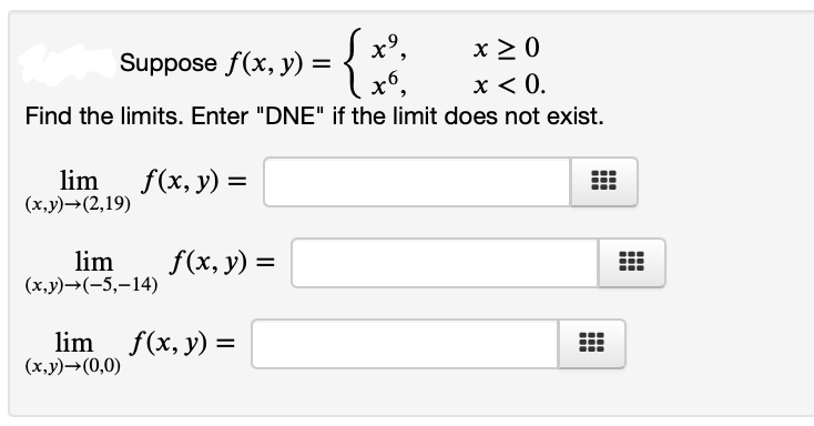 S x°,
x 2 0
x < 0.
Find the limits. Enter "DNE" if the limit does not exist.
Suppose f(x, y) = {
lim f(x, y)
(x,y)→(2,19)
lim
(x,y)→(-5,–14)
f(x, y) =
lim f(x, y) =
(x,y)→(0,0)
