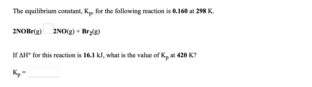 The equilibrium constant, K,, for the following reaction is 0.160 at 298 K.
2NOBr(g)
2NO(g) + Br2(g)
If AH° for this reaction is 16.1 kJ, what is the value of K, at 420 K?
Kp =
