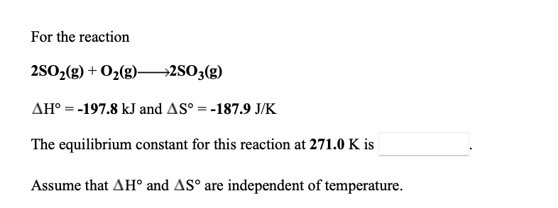 For the reaction
2SO2(g) + O2(g)
→2SO3(g)
AH° = -197.8 kJ and AS° = -187.9 J/K
The equilibrium constant for this reaction at 271.0 K is
Assume that AH° and AS° are independent of temperature.
