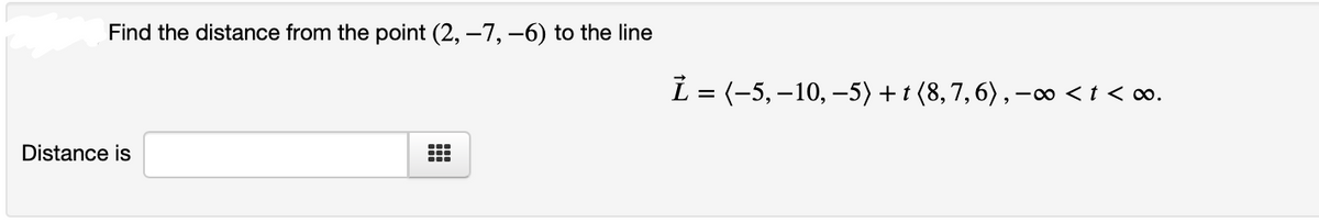 Find the distance from the point (2, –7, –6) to the line
L = (-5,–10, -5) + t (8,7,6) , -∞ <t < ∞o.
Distance is
