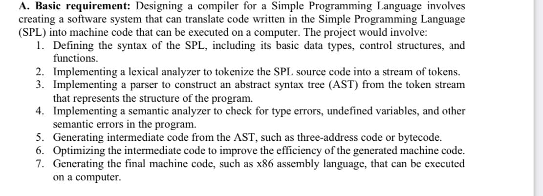 A. Basic requirement: Designing a compiler for a Simple Programming Language involves
creating a software system that can translate code written in the Simple Programming Language
(SPL) into machine code that can be executed on a computer. The project would involve:
1. Defining the syntax of the SPL, including its basic data types, control structures, and
functions.
2. Implementing a lexical analyzer to tokenize the SPL source code into a stream of tokens.
3. Implementing a parser to construct an abstract syntax tree (AST) from the token stream
that represents the structure of the program.
4. Implementing a semantic analyzer to check for type errors, undefined variables, and other
semantic errors in the program.
5.
Generating intermediate code from the AST, such as three-address code or bytecode.
6. Optimizing the intermediate code to improve the efficiency of the generated machine code.
7. Generating the final machine code, such as x86 assembly language, that can be executed
on a computer.