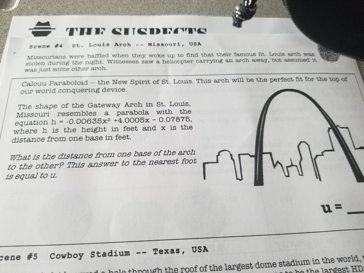 THE
SUSDTC'TS
Scene #4
St. Louis Arch --
Missouri, USA
Missourians were baffled when they woke up to find that their famous St. Louis arch was
stolen during the night. Witnesses saw a helicopter carrying an arch away, but assumed it
was just some other arch.
Calcuu Paraboloid -- the New Spirit of St. Louis. This arch will be the perfect fit for the top of
our world conquering device.
The shape of the Gateway Arch in St. Louis,
Missouri
resembles
a
parabola with the
equation h = -0.00635x² +4.0005x - 0.07875,
where h is the height in feet and x is the
distance from one base in feet.
What is the distance from one base of the arch
to the other? This answer to the nearest foot
is equal to u.
u =
cene #5 Cowboy Stadium -- Texas, USA
hole throueh the roof of the largest dome stadium in the world, +
be the largest HD
