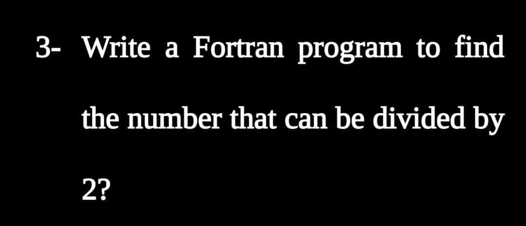 3- Write a Fortran program to find
the number that can be divided by
2?