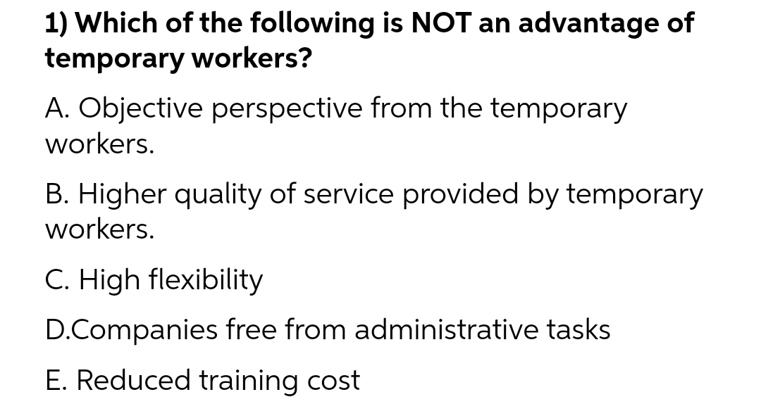 1) Which of the following is NOT an advantage of
temporary workers?
A. Objective perspective from the temporary
workers.
B. Higher quality of service provided by temporary
workers.
C. High flexibility
D.Companies free from administrative tasks
E. Reduced training cost
