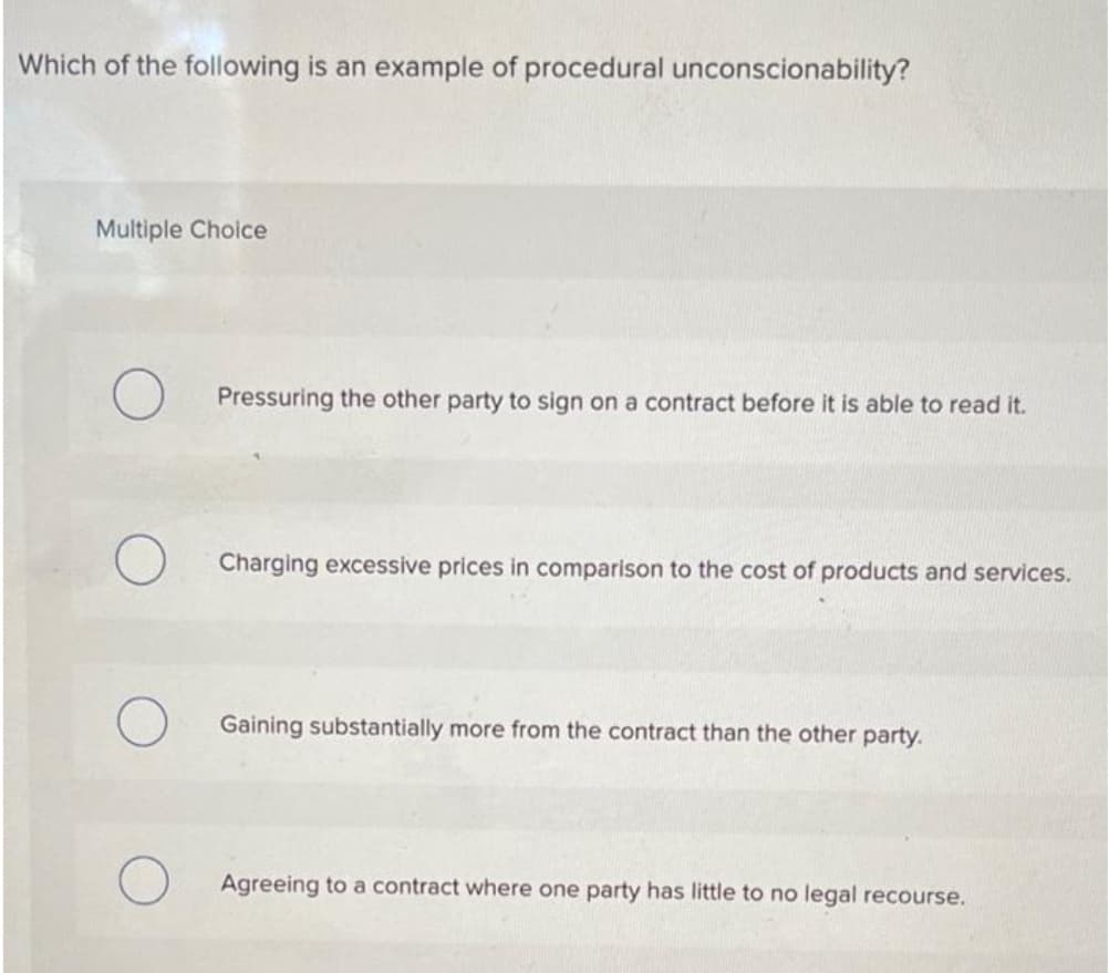 Which of the following is an example of procedural unconscionability?
Multiple Choice
Pressuring the other party to sign on a contract before it is able to read it.
Charging excessive prices in comparison to the cost of products and services.
Gaining substantially more from the contract than the other party.
Agreeing to a contract where one party has little to no legal recourse.
