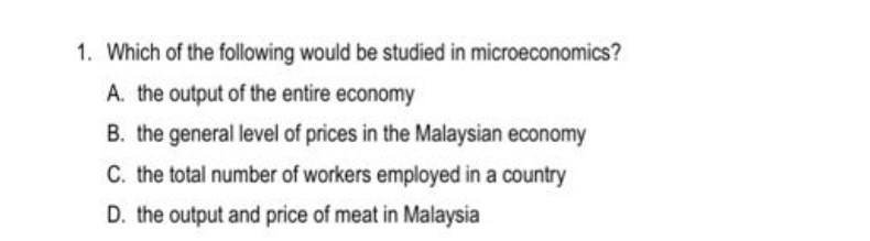 1. Which of the following would be studied in microeconomics?
A. the output of the entire economy
B. the general level of prices in the Malaysian economy
C. the total number of workers employed in a country
D. the output and price of meat in Malaysia
