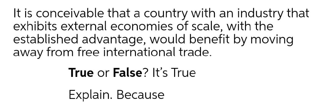 It is conceivable that a country with an industry that
exhibits external economies of scale, with the
established advantage, would benefit by moving
away from free international trade.
True or False? It's True
Explain. Because
