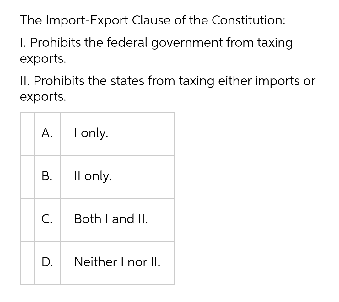 The Import-Export Clause of the Constitution:
I. Prohibits the federal government from taxing
exports.
II. Prohibits the states from taxing either imports or
exports.
А.
I only.
В.
Il only.
С.
Both I and II.
Neither I nor II.
D.
