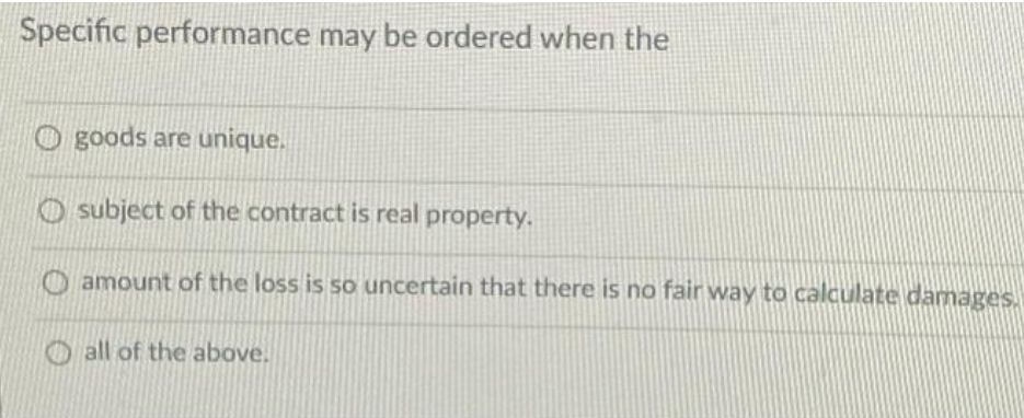 Specific performance may be ordered when the
O goods are unique.
O subject of the contract is real property.
O amount of the loss is so uncertain that there is no fair way to calculate damages.
O all of the above.
