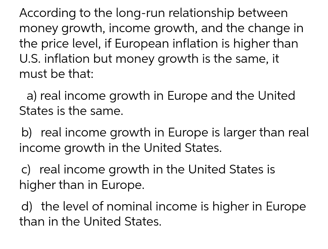 According to the long-run relationship between
money growth, income growth, and the change in
the price level, if European inflation is higher than
U.S. inflation but money growth is the same, it
must be that:
a) real income growth in Europe and the United
States is the same.
b) real income growth in Europe is larger than real
income growth in the United States.
c) real income growth in the United States is
higher than in Europe.
d) the level of nominal income is higher in Europe
than in the United States.

