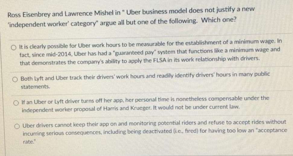 Ross Eisenbrey and Lawrence Mishel in " Uber business model does not justify a new
"independent worker' category" argue all but one of the following. Which one?
O It is clearly possible for Uber work hours to be measurable for the establishment of a minimum wage. In
fact, since mid-2014, Uber has had a "guaranteed pay" system that functions like a minimum wage and
that demonstrates the company's ability to apply the FLSA in its work relationship with drivers.
Both Lyft and Uber track their drivers' work hours and readily identify drivers' hours in many public
statements.
O If an Uber or Lyft driver turns off her app, her personal time is nonetheless compensable under the
independent worker proposal of Harris and Krueger. It would not be under current law.
O Uber drivers cannot keep their app on and monitoring potential riders and refuse to accept rides without
incurring serious consequences, including being deactivated (i.e., fired) for having too low an "acceptance
rate."
