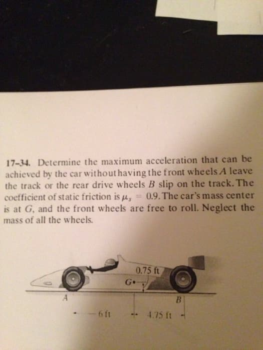 17-34. Determine the maximum acceleration that can be
achieved by the car without having the front wheels A leave
the track or the rear drive wheels B slip on the track. The
coefficient of static friction is , 0.9. The car's mass center
is at G, and the front wheels are free to roll. Neglect the
mass of all the wheels.
0.75 ft
A
-6 ft
Go
..
4.75 ft
B