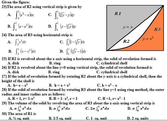 Given the figure:
23)The area of R2 using vertical strip is given by
-x dx
(y-y dy
R1
A.
1
(x-x
dx
В.
D.
y = x
R3
24) The area of R3 using horizontal strip is
y = x?
A. fx'dx
B. (x-x kix
R2
D. 5-1kv
25) If R2 is revolved about the x-axis using a horizontal strip, the solid of revolution formed is
A. disk
C. cylindrical shell
B. ring
26) If R2 is revolved about the line y=0 using vertical strip, the solid of revolution formed is
A. disk
B. ring
C. cylindrical shell
27) If the solid of revolution formed by rotating R2 about the y-axis is a cylindrical shell, then the
height of the shell is
A. h=x- x
28) If the solid of revolution formed by rotating R3 about the line y=1 using ring method, the outer
B. h =x+x
C.h = x' -x
radius and inner radius are as follows:
B. R=1-x', r=1
C.R=1, r= x³ -1
A. R=1, r= 1-x
29) The volume of the solid by revolving the area of R3 about the x-axis using vertical strip is
A. nf x* dx
B. n x*dx
C. 2n x*dx
D. n x*dx
30) The area of Rl is
A. ½ sq. unit
B. 1/3 sq. unit C.1 sq. unit D. 2 sq. units
