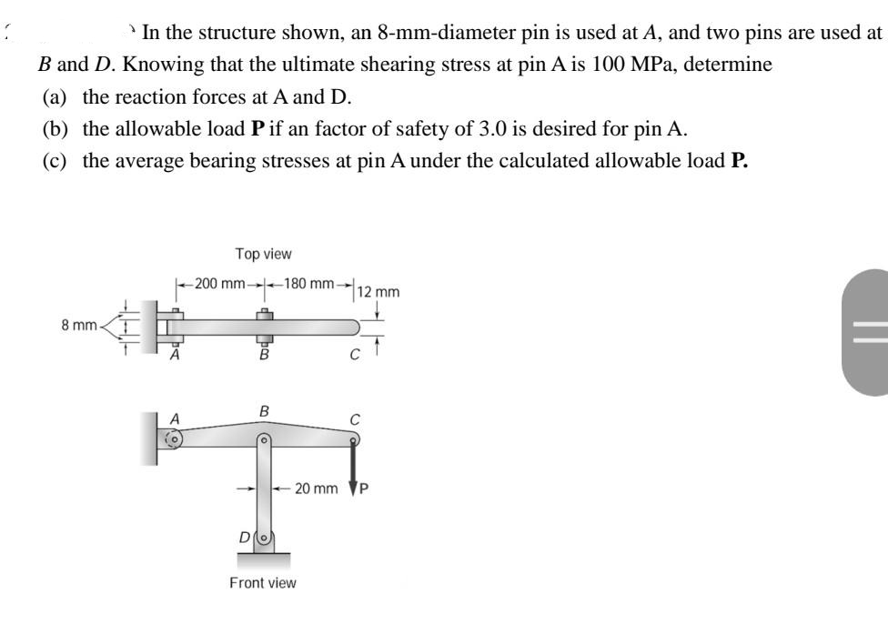 In the structure shown, an 8-mm-diameter pin is used at A, and two pins are used at
B and D. Knowing that the ultimate shearing stress at pin A is 100 MPa, determine
(a) the reaction forces at A and D.
(b) the allowable load P if an factor of safety of 3.0 is desired for pin A.
(c) the average bearing stresses at pin A under the calculated allowable load P.
Top view
-200 mm-180 mm
12 mm
8 mm-
T
B
C
20 mm P
A
(0
D
Front view
