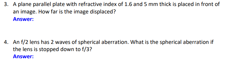 3. A plane parallel plate with refractive index of 1.6 and 5 mm thick is placed in front of
an image. How far is the image displaced?
Answer:
4. An f/2 lens has 2 waves of spherical aberration. What is the spherical aberration if
the lens is stopped down to f/3?
Answer: