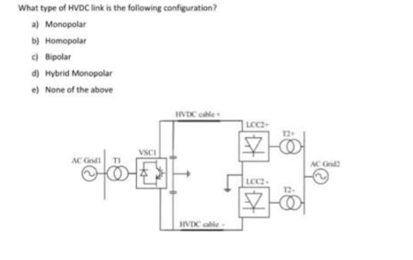 What type of HVDC link is the following configuration?
a) Monopolar
b) Homopolar
c) Bipolar
d) Hybrid Monopolar
e) None of the above
HVDC cable +
AC Grid!
VSCI
OD
HVDC cable -
LOC2+
12+
4
LCC2-
12-
20
AC Grid2