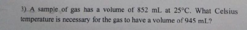 3) A sample of gas has a volume of 852 mL at 25°C. What Celsius
temperature is necessary for the gas to have a volume of 945 mL?
