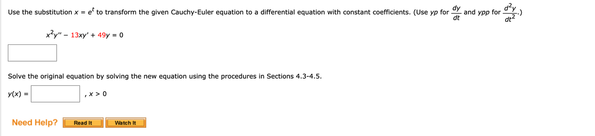 dy
and
for
dt
Use the substitution x = e' to transform the given Cauchy-Euler equation to a differential equation with constant coefficients. (Use yp
урр
for
:)
x²y" – 13xy' + 49y = 0
Solve the original equation by solving the new equation using the procedures in Sections 4.3-4.5.
y(x) =
, x > 0
Need Help?
Read It
Watch It
