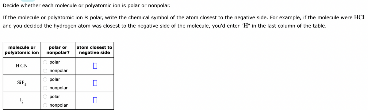 Decide whether each molecule or polyatomic ion is polar or nonpolar.
If the molecule or polyatomic ion is polar, write the chemical symbol of the atom closest to the negative side. For example, if the molecule were HCl
and you decided the hydrogen atom was closest to the negative side of the molecule, you'd enter "H" in the last column of the table.
molecule or
polar or
nonpolar?
atom closest to
polyatomic ion
negative side
polar
НCN
nonpolar
polar
SiF,
nonpolar
polar
12
nonpolar
