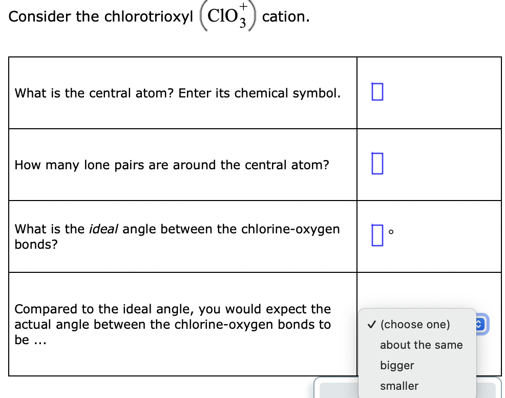 Consider the chlorotrioxyl (ClO,) cation.
What is the central atom? Enter its chemical symbol.
How many lone pairs are around the central atom?
What is the ideal angle between the chlorine-oxygen
bonds?
Compared to the ideal angle, you would expect the
actual angle between the chlorine-oxygen bonds to
v (choose one)
be ...
about the same
bigger
smaller

