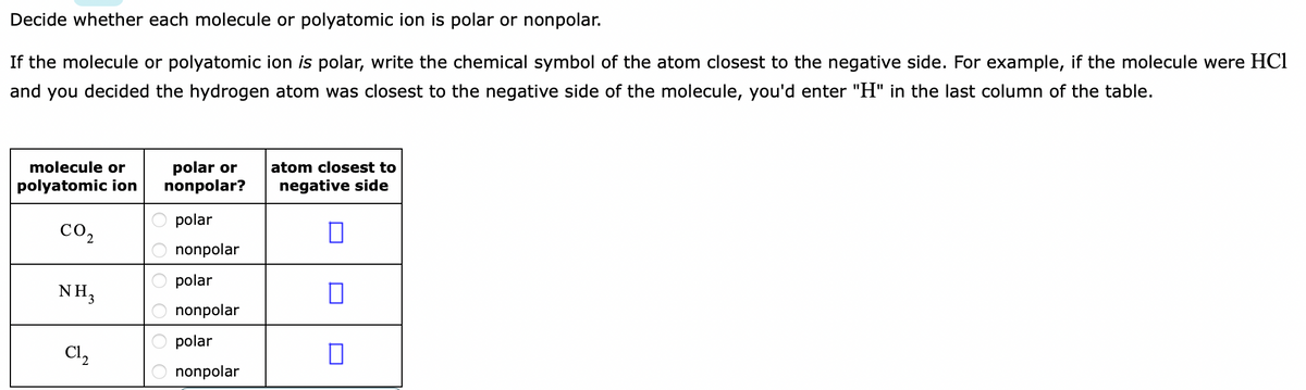 Decide whether each molecule or polyatomic ion is polar or nonpolar.
If the molecule or polyatomic ion is polar, write the chemical symbol of the atom closest to the negative side. For example, if the molecule were HCl
and you decided the hydrogen atom was closest to the negative side of the molecule, you'd enter "H" in the last column of the table.
molecule or
polar or
nonpolar?
atom closest to
polyatomic ion
negative side
polar
CO2
nonpolar
polar
NH3
nonpolar
polar
Cl,
nonpolar
